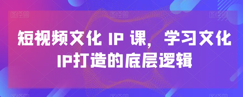 短视频文化IP课，学习文化IP打造的底层逻辑-副业网