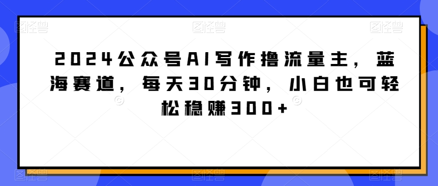 2024公众号AI写作撸流量主，蓝海赛道，每天30分钟，小白也可轻松稳赚300+-副业网