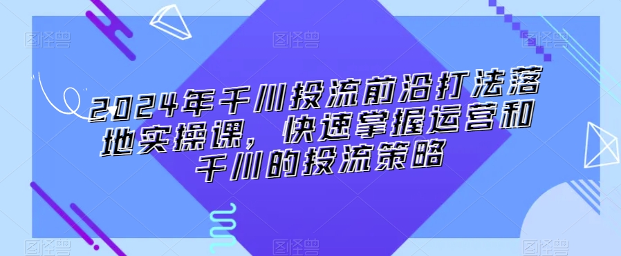 2024年千川投流前沿打法落地实操课，快速掌握运营和千川的投流策略-副业网