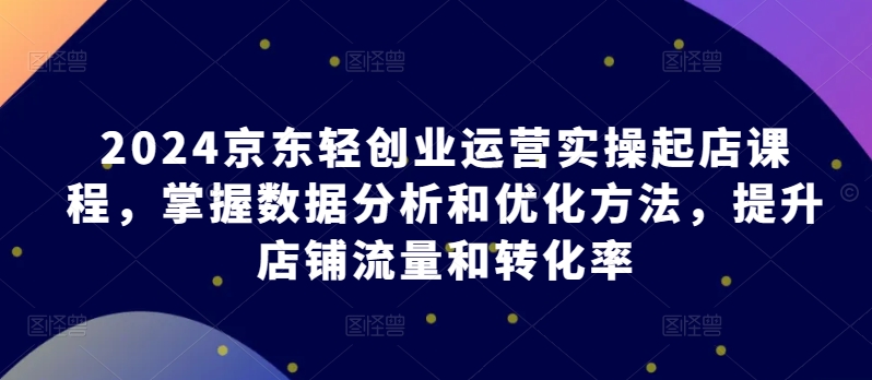 2024京东轻创业运营实操起店课程，掌握数据分析和优化方法，提升店铺流量和转化率-副业网
