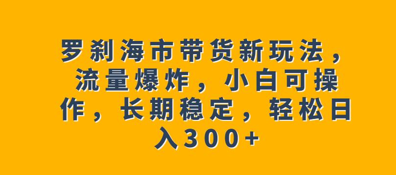 罗刹海市带货新玩法，流量爆炸，小白可操作，长期稳定，轻松日入300+【揭秘】-副业网