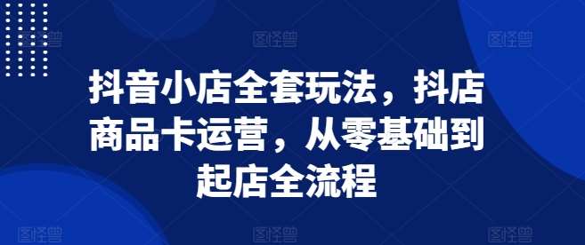 抖音小店全套玩法，抖店商品卡运营，从零基础到起店全流程-副业城