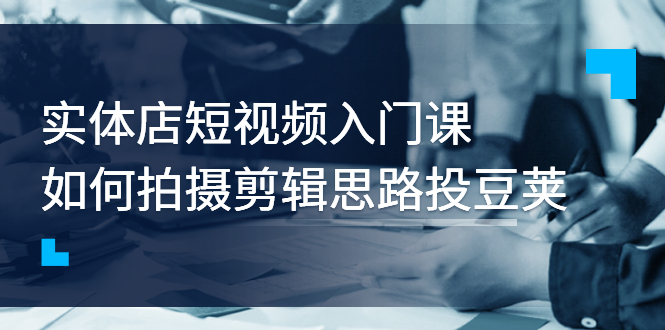 （2763期）实体店短视频入门课，如何拍摄剪辑思路投豆荚价值999元-副业城