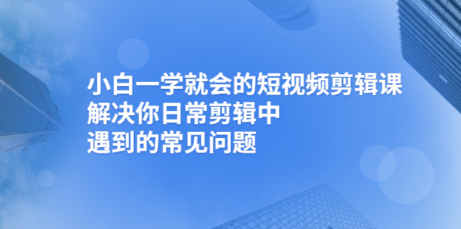 （2467期）小白一学就会的短视频剪辑课，解决你日常剪辑中遇到的常见问题-副业城