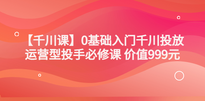 （3290期）某收费【千川课】0基础入门千川投放，运营型投手必修课 价值999元-副业城