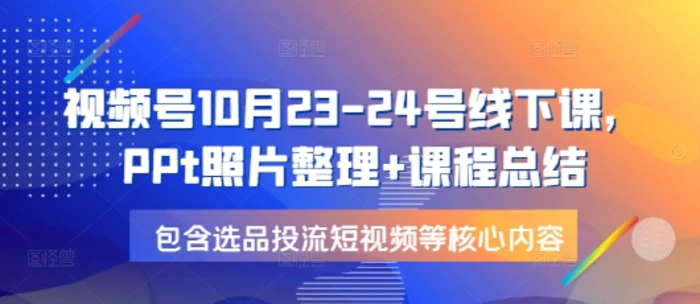视频号10月23-24号线下课，PPt照片整理+课程总结，包含选品投流短视频等核心内容-副业网