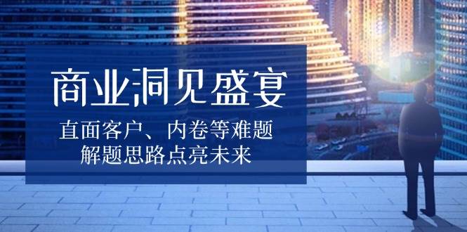 (13845期)商业洞见盛宴,直面客户、内卷等难题,解题思路点亮未来-副业网