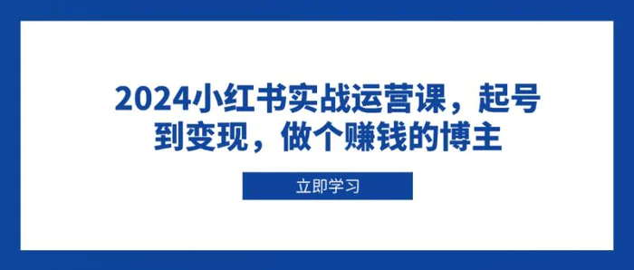 （13841期）2024小红书实战运营课，起号到变现，做个赚钱的博主-副业网