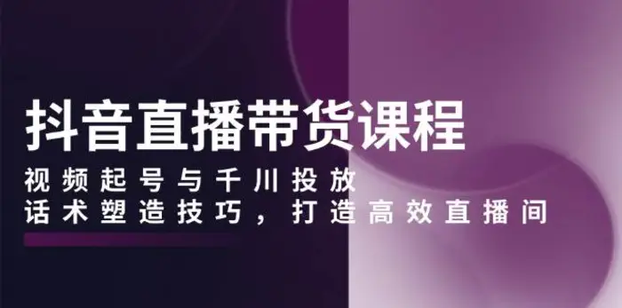 抖音直播带货课程，视频起号与千川投放，话术塑造技巧，打造高效直播间-副业城