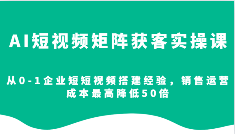 AI短视频矩阵获客实操课，从0-1企业短短视频搭建经验，销售运营成本最高降低50倍-副业城