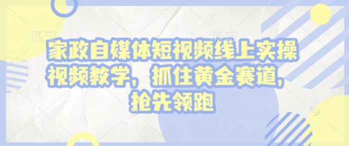 家政自媒体短视频线上实操视频教学，抓住黄金赛道，抢先领跑!-副业城