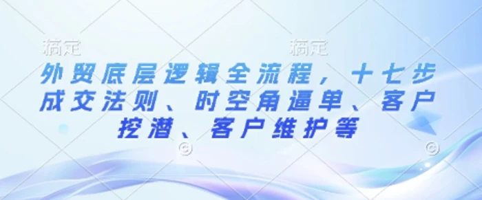 外贸底层逻辑全流程，十七步成交法则、时空角逼单、客户挖潜、客户维护等-副业城