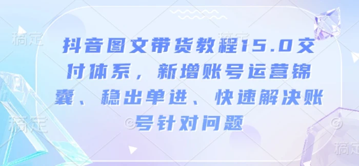 抖音图文带货教程15.0交付体系，新增账号运营锦囊、稳出单进、快速解决账号针对问题-副业城