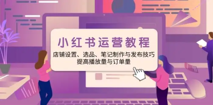 小红书运营教程：店铺设置、选品、笔记制作与发布技巧、提高播放量与订单量-副业城