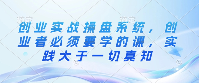 创业实战操盘系统，创业者必须要学的课，实践大于一切真知-副业城