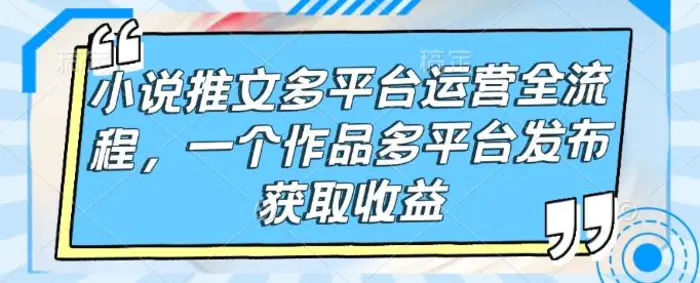 小说推文多平台运营全流程，一个作品多平台发布获取收益-副业城