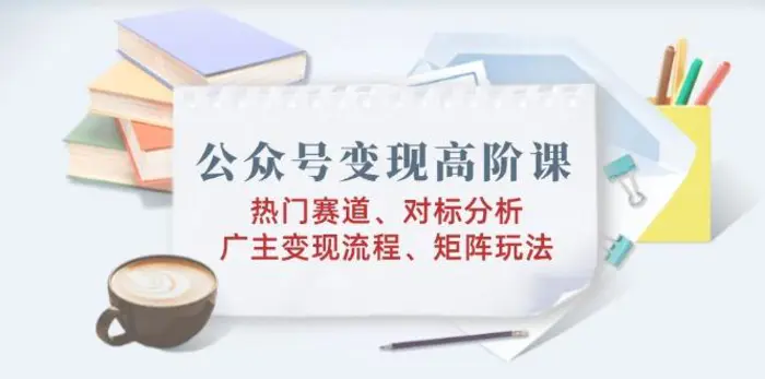 （14177期）公众号变现高阶课：热门赛道、对标分析、广告主变现流程、矩阵玩法-副业城