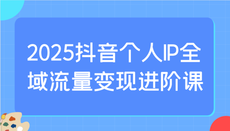 2025抖音个人IP全域流量变现进阶课：选爆品、抖音付费投流、千川投流实操及优化等-副业网
