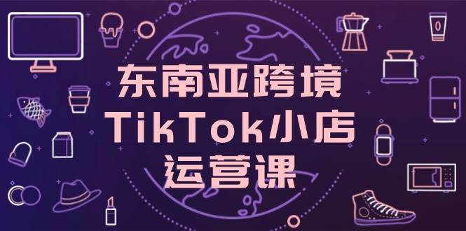 东南亚跨境TikTok小店运营课，掌握店铺设置与流量转化核心技巧-副业网