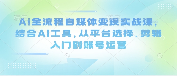 Ai全流程自媒体变现实战课，结合AI工具，从平台选择、剪辑入门到账号运营-副业城
