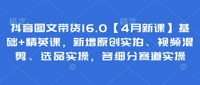 抖音图文带货16.0【4月新课】基础+精英课，新增原创实拍、视频混剪、选品实操，各细分赛道实操-副业城