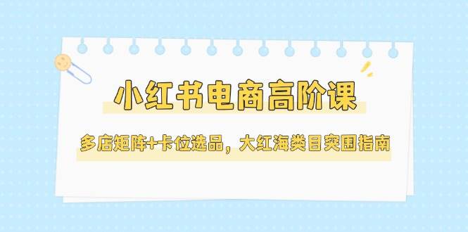 小红书电商高阶课，多店矩阵+卡位选品，大红海类目突围指南（更新5月）-副业网