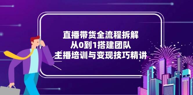 直播带货全流程拆解：从0到1搭建团队，主播培训与变现技巧精讲-副业网