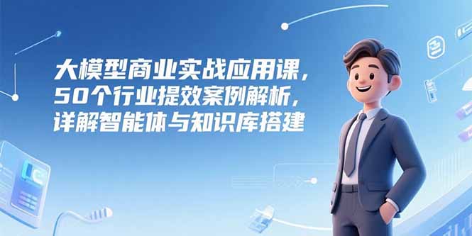 大模型商业实战应用课，50个行业提效案例解析，详解智能体与知识库搭建-副业网