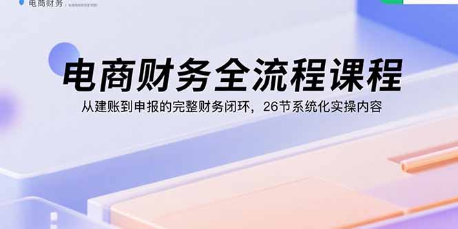 电商财务全流程课程：从建账到申报的完整财务闭环，26节系统化实操内容-副业网