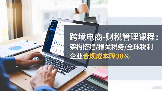 跨境电商-财税管理课程：架构搭建/报关税务/全球税制，企业合规成本降30%-副业网