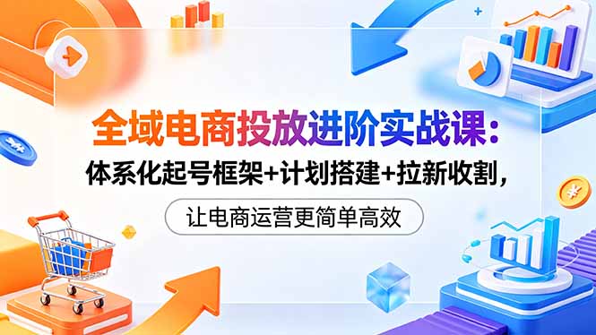 全域电商投放进阶实战课:体系化起号框架+计划搭建+拉新收割,让电商运营更简单高效-副业网
